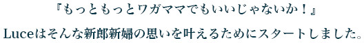 『もっともっとワガママでもいいじゃないか！』 Luceはそんな新郎新婦の思いを叶えるためにスタートしました。 
