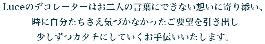 Luceのデコレーターは
お二人の言葉にできない想いに寄り添い、時に自分たちさえ気づかなかったご要望を引き出し少しずつカタチにしていくお手伝いいたします。