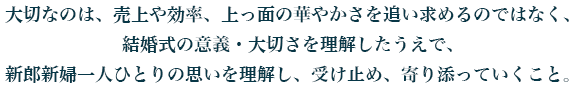 大切なのは、売上や効率、上っ面の華やかさを追い求めるのではなく、 結婚式の意義・大切さを理解したうえで、 新郎新婦一人ひとりの